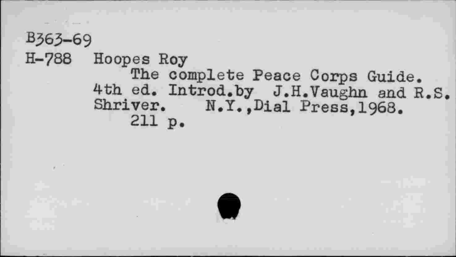 ﻿B363-69
H-788 Hoopes Roy
The complete Peace Corps Guide.
4th ed. Introd.by J.H.Vaughn and R.S. Shriver. N.Y.»Dial Press,1968.
211 p.